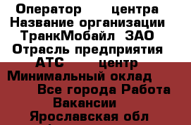 Оператор Call-центра › Название организации ­ ТранкМобайл, ЗАО › Отрасль предприятия ­ АТС, call-центр › Минимальный оклад ­ 30 000 - Все города Работа » Вакансии   . Ярославская обл.,Фоминское с.